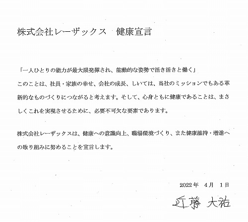 株式会社レーザックス 健康宣言 「一人ひとりの能力が最大限発揮され、能動的な姿勢で活き活きと働く」 このことは、社員・家族の幸せ、会社の成長、しいては、当社のミッションでもある革新的なものづくりにつながると考えます。そして、心身ともに健康であることは、まさしくこれを実現させるために、必要不可欠な要素であります。 株式会社レーザックスは、健康への意識向上、職場環境づくり、また健康維持・増進への取り組みに努めることを宣言します。 2022年4月1日 近藤大祐